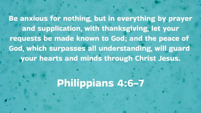 Be anxious for nothing, but in everything by prayer and supplication, with thanksgiving, let your requests be made known to God; and the peace of God, which surpasses all understanding, will guard your hearts and minds through Christ Jesus. - Philippians 4:6-7