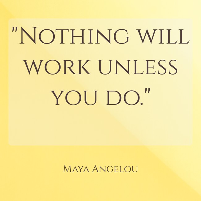 Nothing will work unless you do. - Maya Angelou