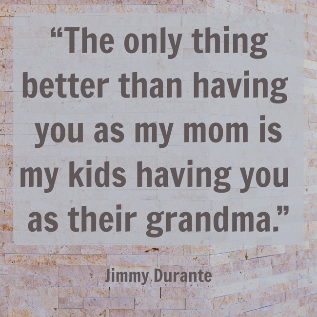 “The only thing better than having you as my mom is my kids having you as their grandma.” - Jimmy Durante