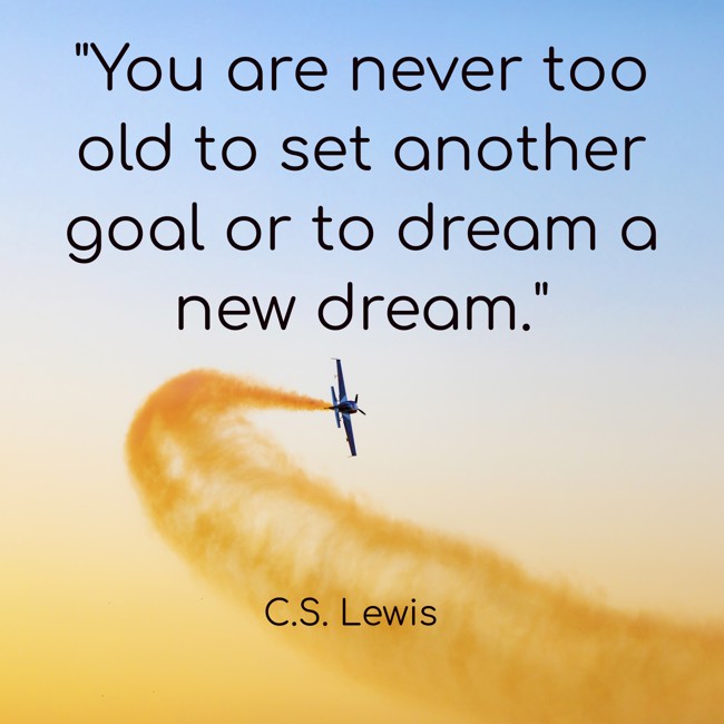 You are never too old to set another goal or to dream a new dream. - C.S. Lewis