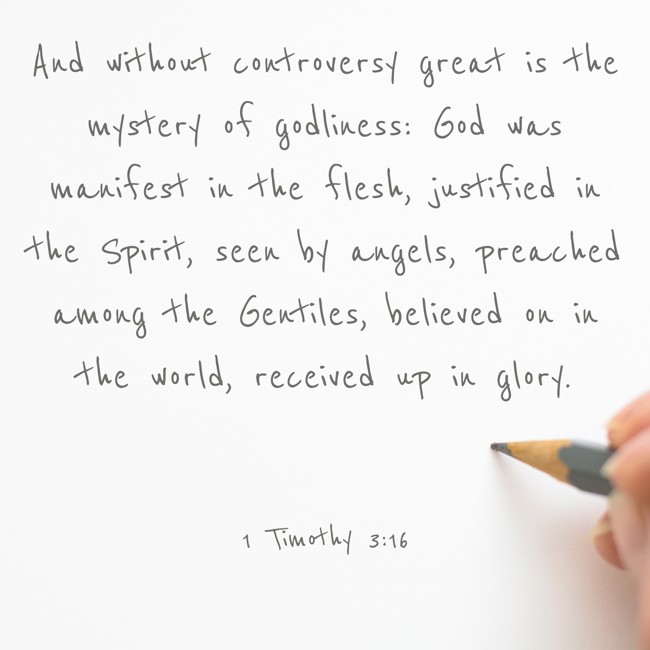And without controversy great is the mystery of godliness: God was manifest in the flesh, justified in the Spirit, seen by angels, preached among the Gentiles, believed on in the world, received up in glory. - 1 Timothy 3:16