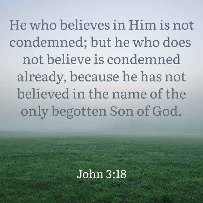 He who believes in Him is not condemned; but he who does not believe is condemned already, because he has not believed in the name of the only begotten Son of God. - John 3:18