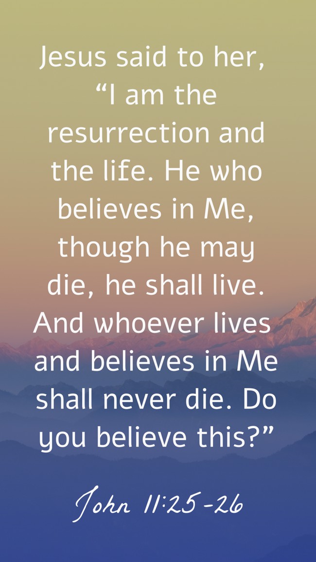  Jesus said to her, “I am the resurrection and the life. He who believes in Me, though he may die, he shall live. And whoever lives and believes in Me shall never die. Do you believe this?”   - John 11:25-26 