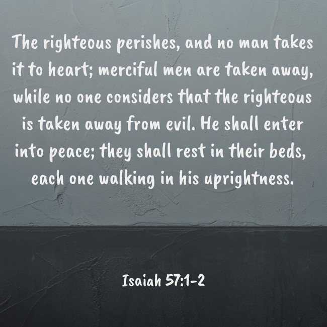  The righteous perishes, and no man takes it to heart; merciful men are taken away, while no one considers that the righteous is taken away from evil. He shall enter into peace; they shall rest in their beds, each one walking in his uprightness.   - Isaiah 57:1-2 