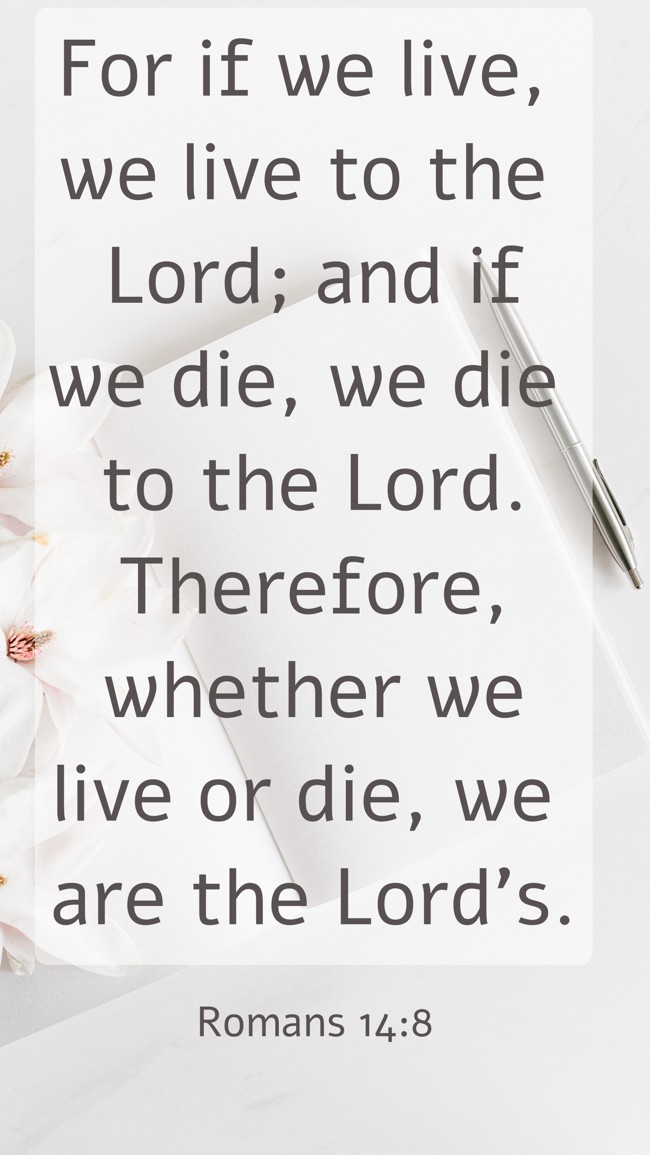  For if we live, we live to the Lord; and if we die, we die to the Lord. Therefore, whether we live or die, we are the Lord’s.   - Romans 14:8 