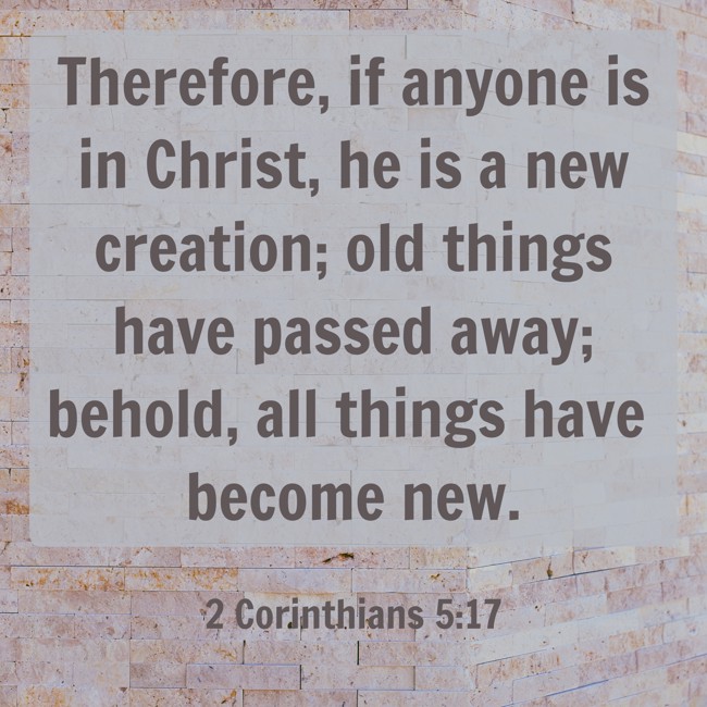 Therefore, if anyone is in Christ, he is a new creation; old things have passed away; behold, all things have become new. - 2 Corinthians 5:17
