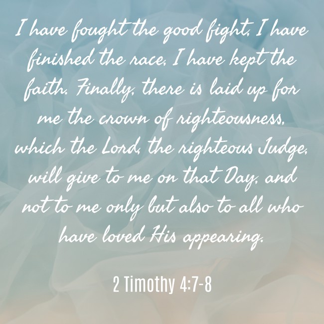  I have fought the good fight, I have finished the race, I have kept the faith. Finally, there is laid up for me the crown of righteousness, which the Lord, the righteous Judge, will give to me on that Day, and not to me only but also to all who have loved His appearing.   - 2 Timothy 4:7-8 