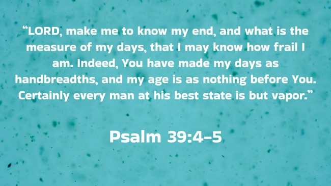  “LORD, make me to know my end, and what is the measure of my days, that I may know how frail I am. Indeed, You have made my days as handbreadths, and my age is as nothing before You. Certainly every man at his best state is but vapor.”   - Psalm 39:4-5 