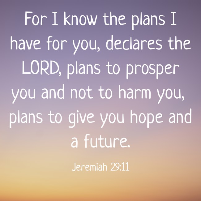 For I know the plans I have for you, declares the LORD, plans to prosper you and not to harm you, plans to give you hope and a future. - Jeremiah 29:11