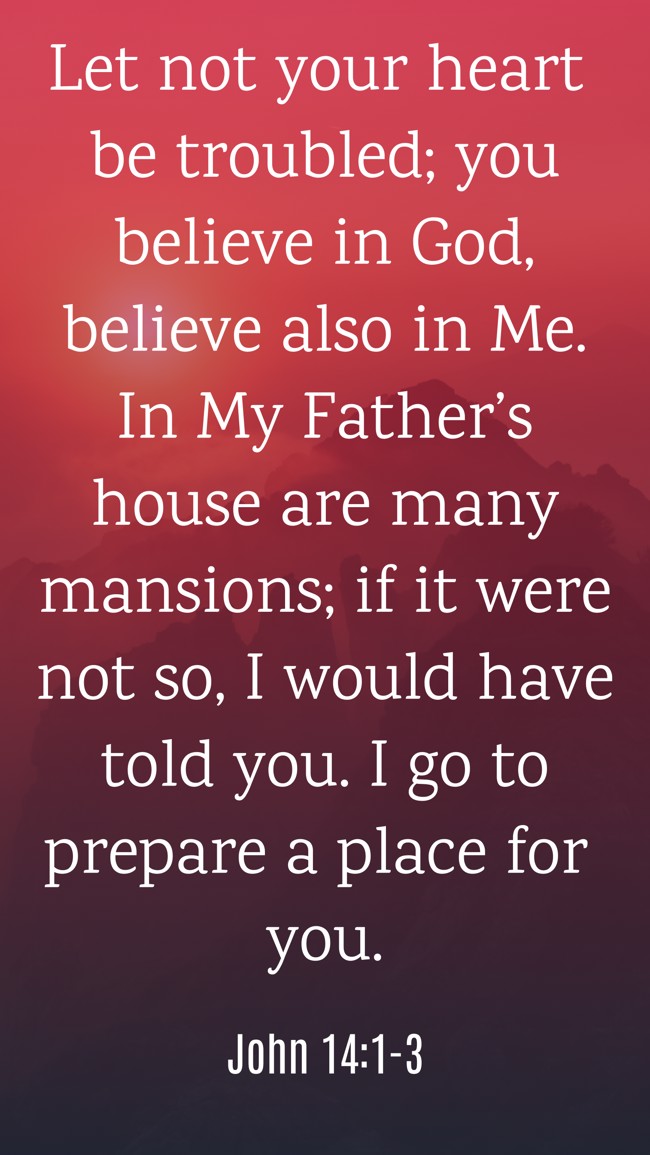  Let not your heart be troubled; you believe in God, believe also in Me. In My Father’s house are many mansions; if it were not so, I would have told you. I go to prepare a place for you.   - John 14:1-3 