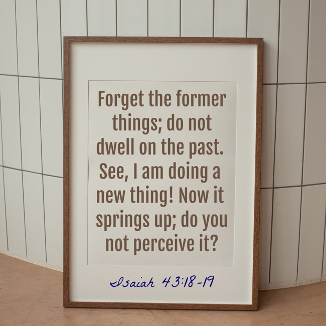 Forget the former things; do not dwell on the past. See, I am doing a new thing! Now it springs up; do you not perceive it? - Isaiah 43:18-19
