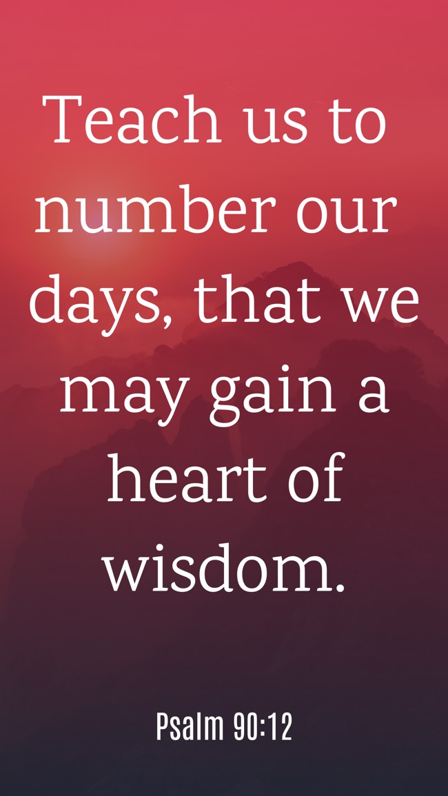 Teach us to number our days, that we may gain a heart of wisdom. - Psalm 90:12