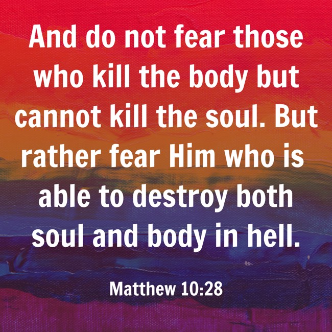  And do not fear those who kill the body but cannot kill the soul. But rather fear Him who is able to destroy both soul and body in hell.   - Matthew 10:28 