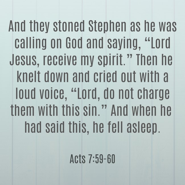  And they stoned Stephen as he was calling on God and saying, “Lord Jesus, receive my spirit.” Then he knelt down and cried out with a loud voice, “Lord, do not charge them with this sin.” And when he had said this, he fell asleep.   - Acts 7:59-60 