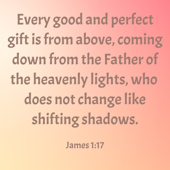 Every good and perfect gift is from above, coming down from the Father of the heavenly lights, who does not change like shifting shadows. - James 1:17