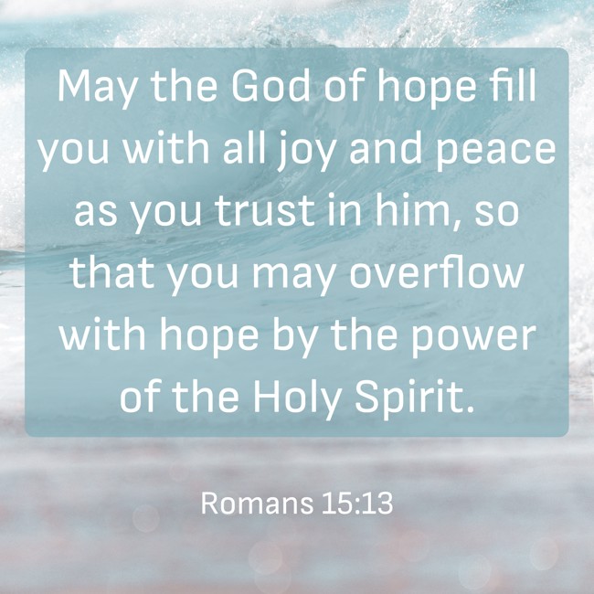 May the God of hope fill you with all joy and peace as you trust in him, so that you may overflow with hope by the power of the Holy Spirit. - Romans 15:13