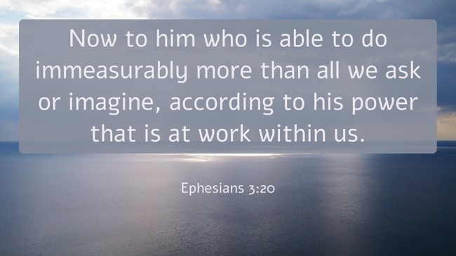 Now to him who is able to do immeasurably more than all we ask or imagine, according to his power that is at work within us. - Ephesians 3:20