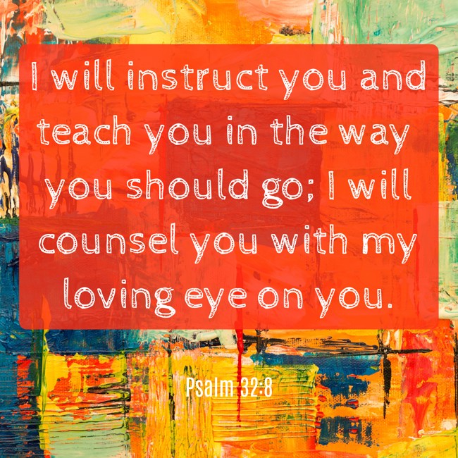 I will instruct you and teach you in the way you should go; I will counsel you with my loving eye on you. - Psalm 32:8