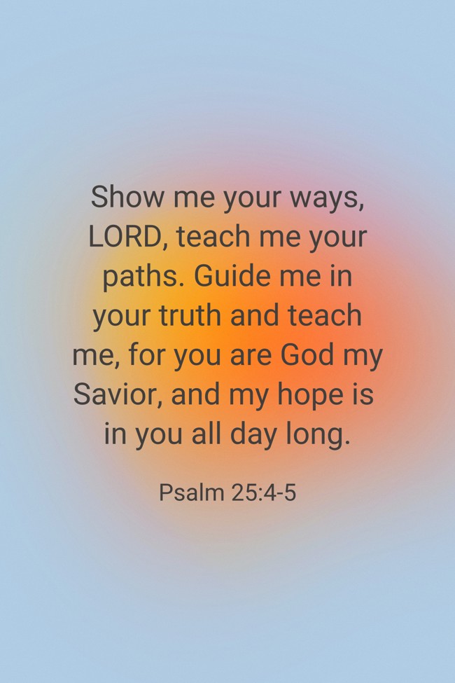 Show me your ways, LORD, teach me your paths. Guide me in your truth and teach me, for you are God my Savior, and my hope is in you all day long. - Psalm 25:4-5