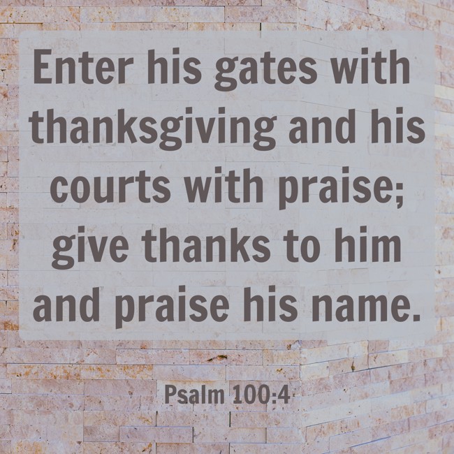 Enter his gates with thanksgiving and his courts with praise; give thanks to him and praise his name. - Psalm 100:4
