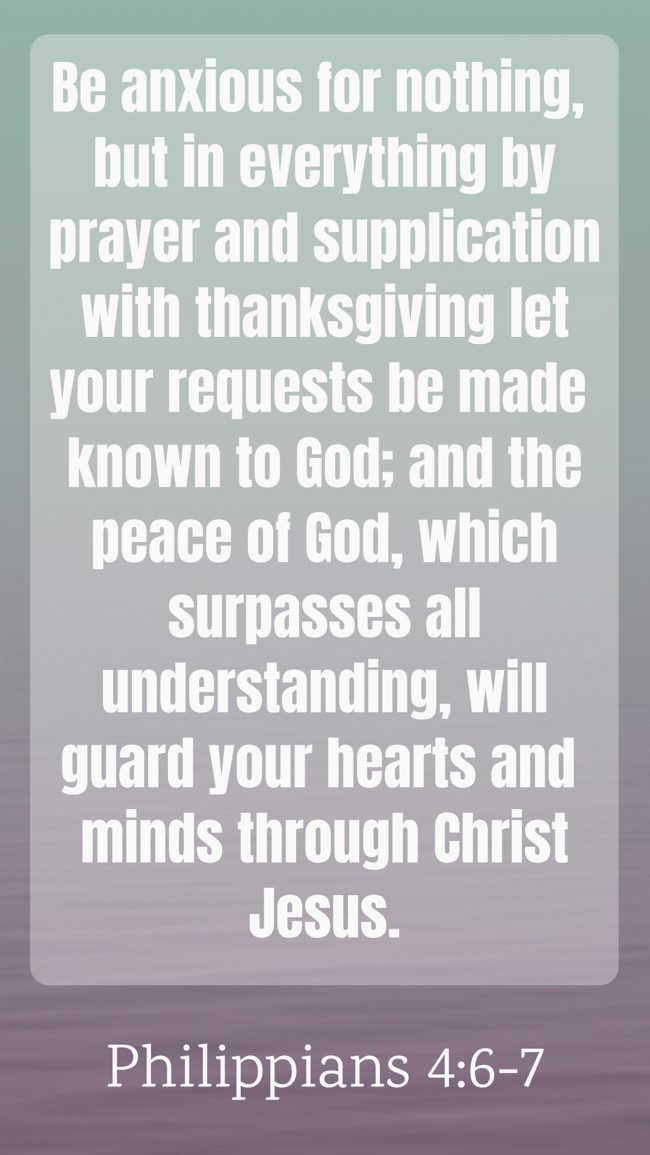 Be anxious for nothing, but in everything by prayer and supplication with thanksgiving let your requests be made known to God; and the peace of God, which surpasses all understanding, will guard your hearts and minds through Christ Jesus. - Philippians 4:6-7