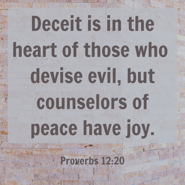 Deceit is in the heart of those who devise evil, but counselors of peace have joy. - Proverbs 12:20