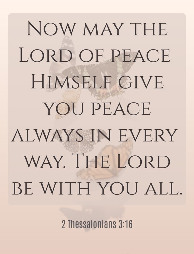 Now may the Lord of peace Himself give you peace always in every way. The Lord be with you all. - 2 Thessalonians 3:16