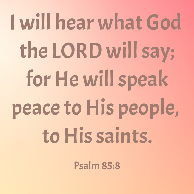 I will hear what God the LORD will say; for He will speak peace to His people, to His saints. - Psalm 85:8