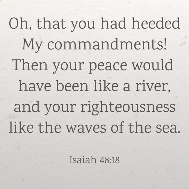 Oh, that you had heeded My commandments! Then your peace would have been like a river, and your righteousness like the waves of the sea. - Isaiah 48:18