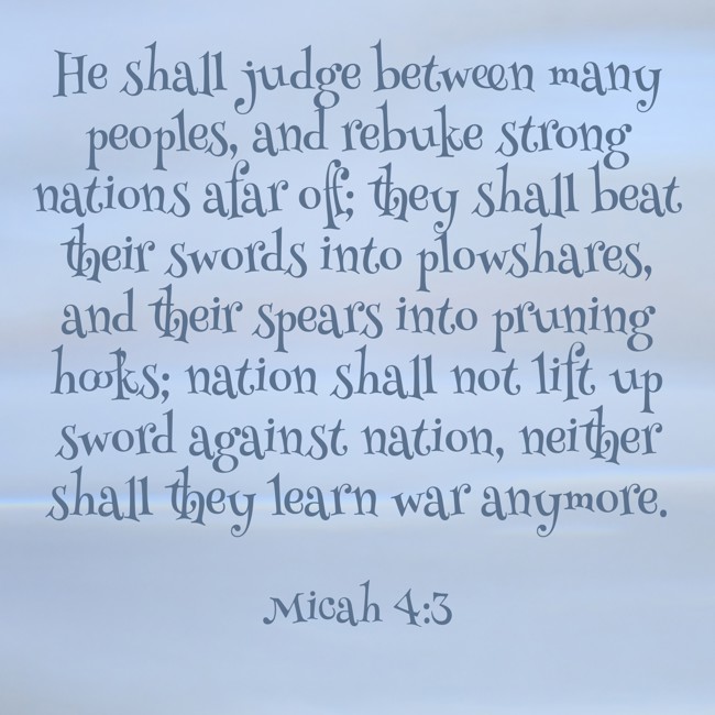 He shall judge between many peoples, and rebuke strong nations afar off; they shall beat their swords into plowshares, and their spears into pruning hooks; nation shall not lift up sword against nation, neither shall they learn war anymore. - Micah 4:3