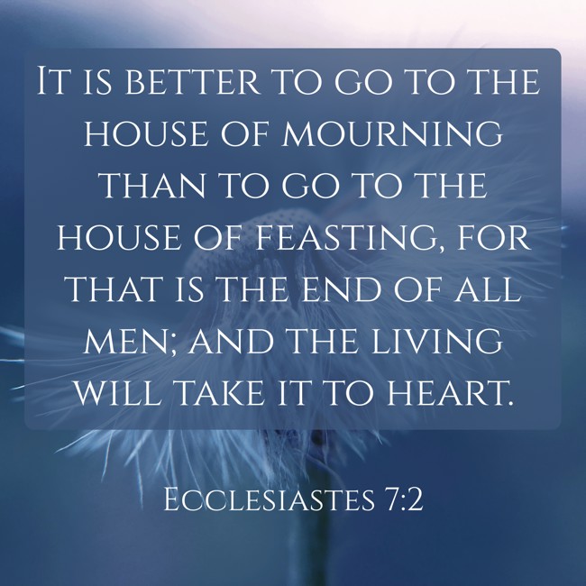 It is better to go to the house of mourning than to go to the house of feasting, for that is the end of all men; and the living will take it to heart. - Ecclesiastes 7:2