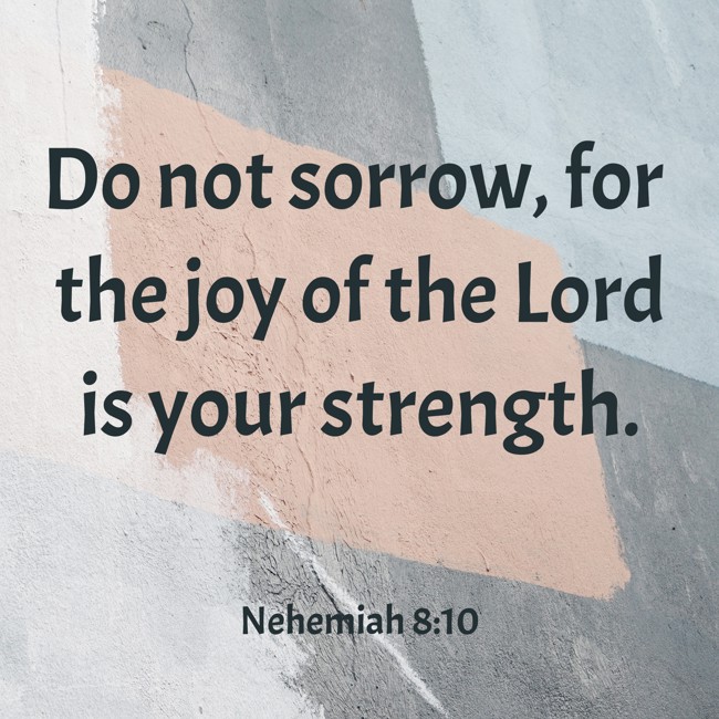 Do not sorrow, for the joy of the Lord is your strength. - Nehemiah 8:10