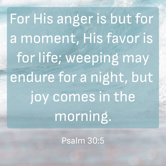 For His anger is but for a moment, His favor is for life; weeping may endure for a night, but joy comes in the morning. - Psalm 30:5