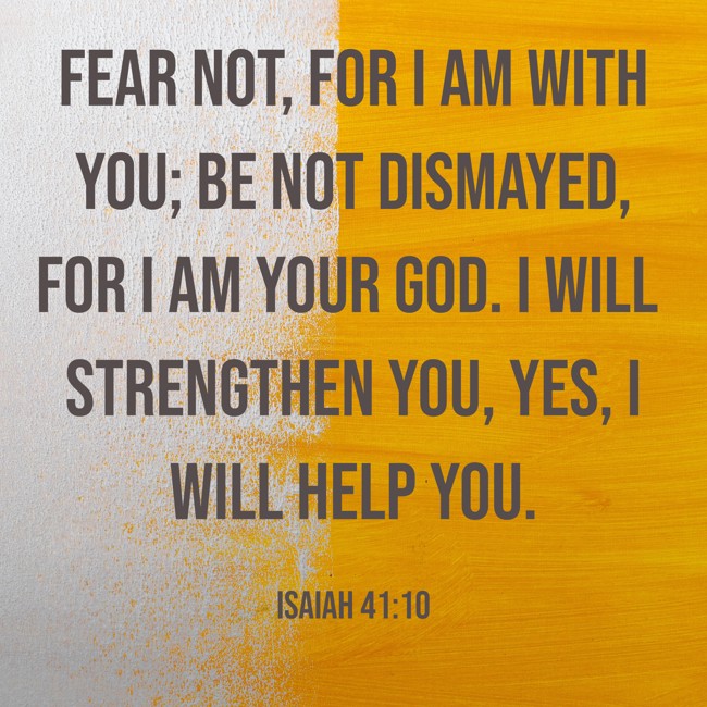 Fear not, for I am with you; be not dismayed, for I am your God. I will strengthen you, yes, I will help you. - Isaiah 41:10