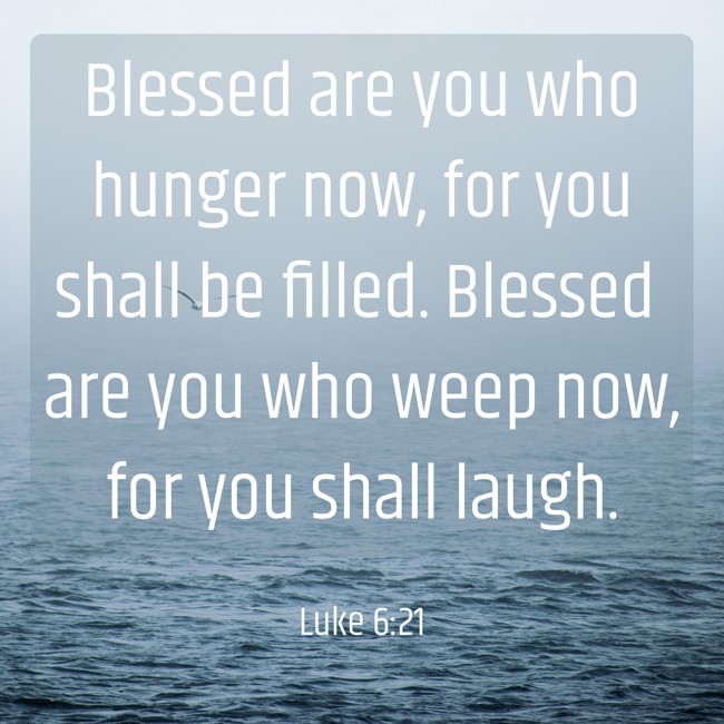 Blessed are you who hunger now, for you shall be filled. Blessed are you who weep now, for you shall laugh. - Luke 6:21