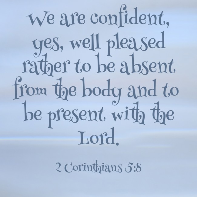 We are confident, yes, well pleased rather to be absent from the body and to be present with the Lord. - 2 Corinthians 5:8