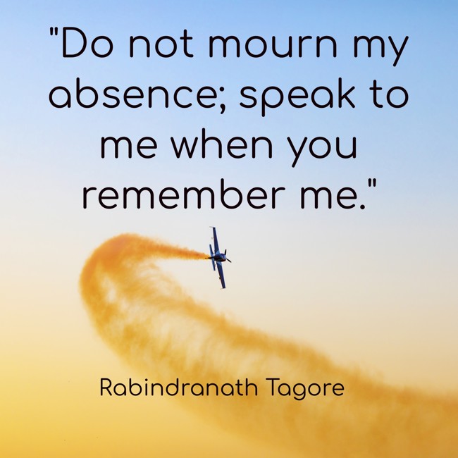 Do not mourn my absence; speak to me when you remember me. - Rabindranath Tagore
