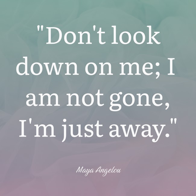 Don't look down on me; I am not gone, I'm just away. - Maya Angelou