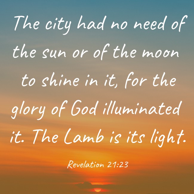 The city had no need of the sun or of the moon to shine in it, for the glory of God illuminated it. The Lamb is its light. - Revelation 21:23