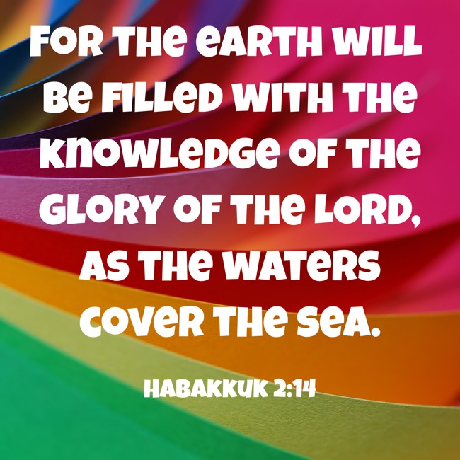 For the earth will be filled with the knowledge of the glory of the LORD, as the waters cover the sea. - Habakkuk 2:14