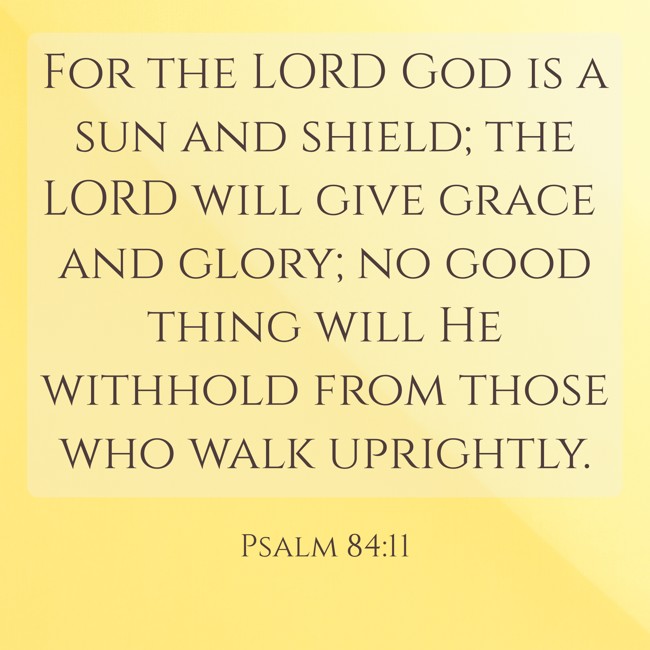 For the LORD God is a sun and shield; the LORD will give grace and glory; no good thing will He withhold from those who walk uprightly. - Psalm 84:11