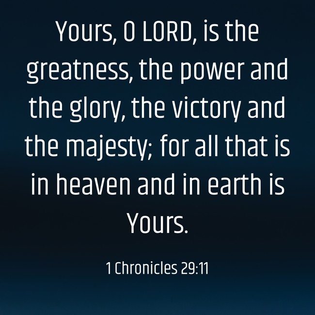 Yours, O LORD, is the greatness, the power and the glory, the victory and the majesty; for all that is in heaven and in earth is Yours. - 1 Chronicles 29:11