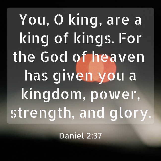 You, O king, are a king of kings. For the God of heaven has given you a kingdom, power, strength, and glory. - Daniel 2:37