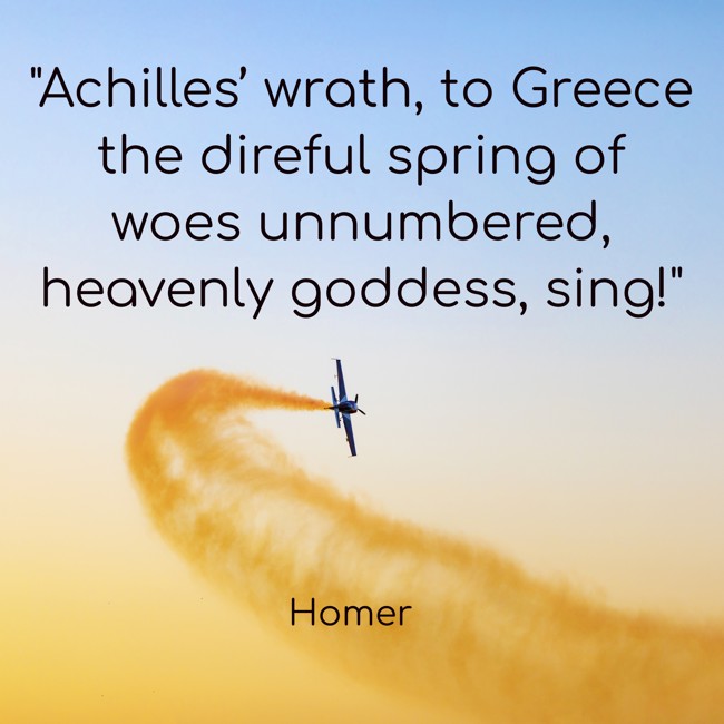 Achilles’ wrath, to Greece the direful spring of woes unnumbered, heavenly goddess, sing! - Homer