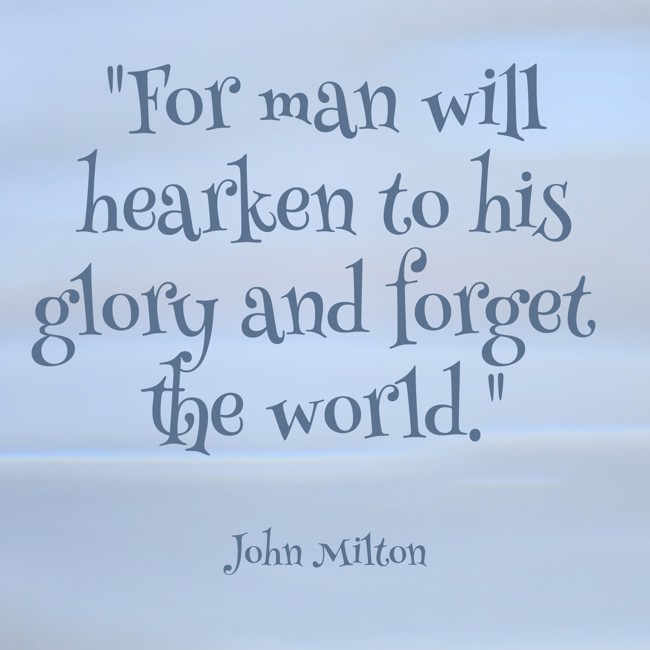 For man will hearken to his glory and forget the world. - John Milton