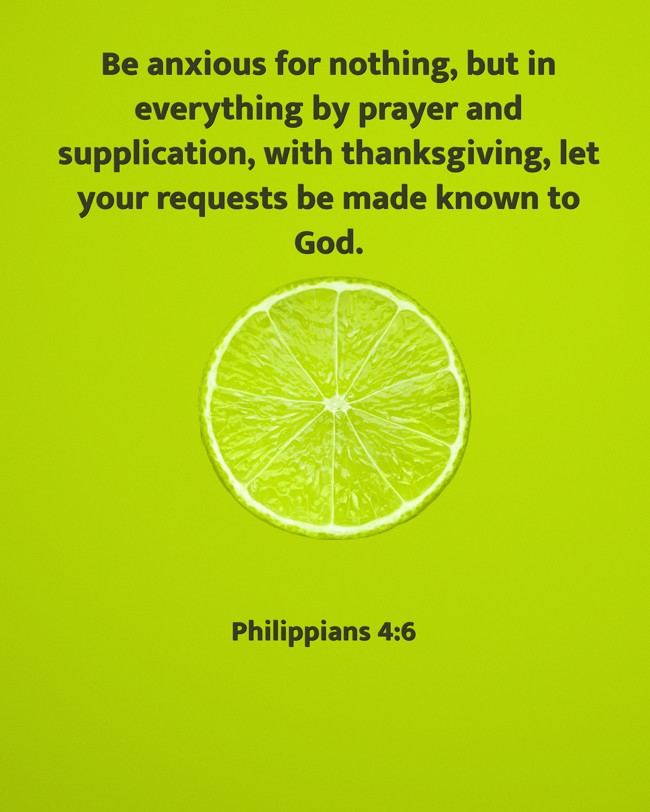 Be anxious for nothing, but in everything by prayer and supplication, with thanksgiving, let your requests be made known to God. - Philippians 4:6
