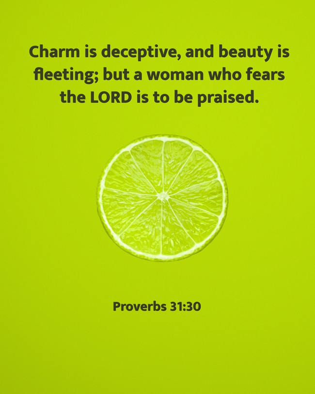 Charm is deceptive, and beauty is fleeting; but a woman who fears the LORD is to be praised. - Proverbs 31:30