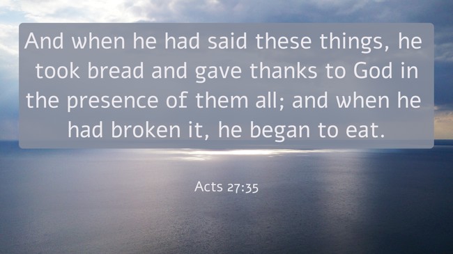 And when he had said these things, he took bread and gave thanks to God in the presence of them all; and when he had broken it, he began to eat. - Acts 27:35