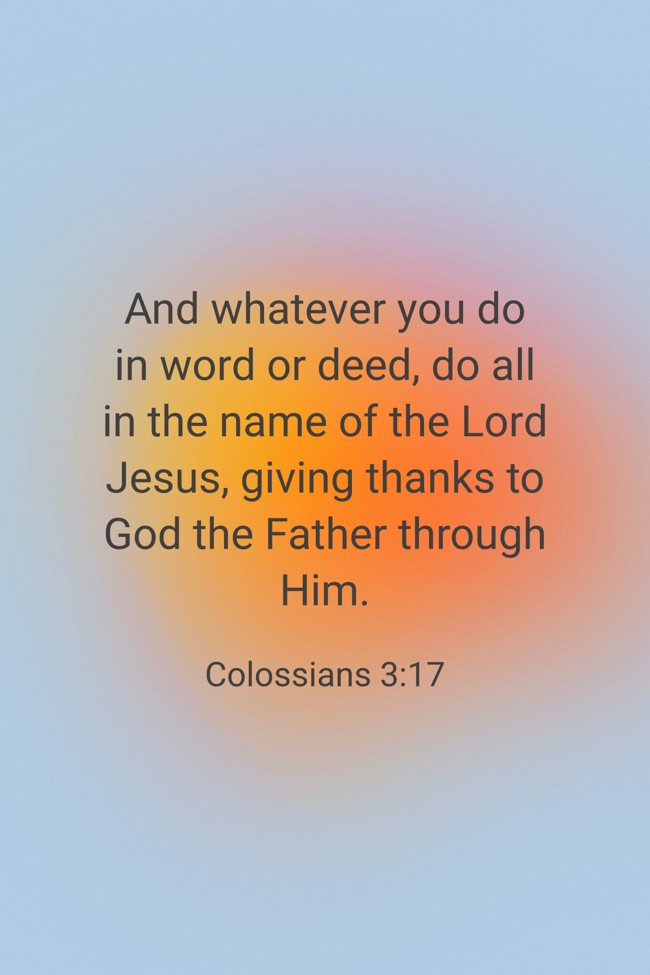 And whatever you do in word or deed, do all in the name of the Lord Jesus, giving thanks to God the Father through Him. - Colossians 3:17