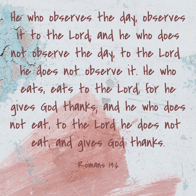 He who observes the day, observes it to the Lord; and he who does not observe the day, to the Lord he does not observe it. He who eats, eats to the Lord, for he gives God thanks; and he who does not eat, to the Lord he does not eat, and gives God thanks. - Romans 14:6